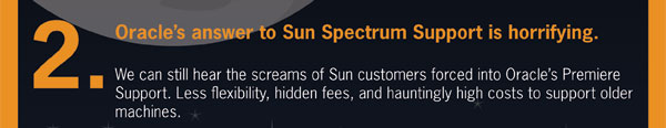 spookyIT_landing_page_04. 2. Oracle’s answer to Sun Spectrum support is horrifying. We can still hear the screams of sun customers forced into Oracle’s premiere support. Less flexibility, hidden fees, and hauntingly high costs to support older machines.