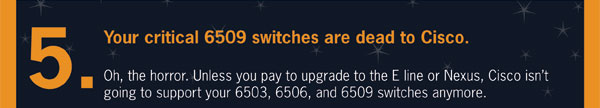 spookyIT_landing_page_10. 5. Your critical 6509 switches are dead to cisco. Oh the horror. Unless you pay to upgrade to the E lines or Nexus, cisco isn’t going to support your 6503, 6506, or 6509 switches anymore. 